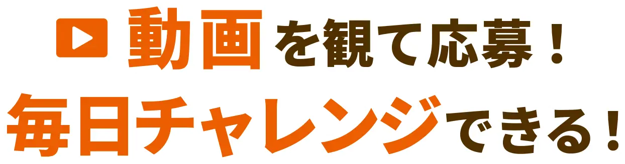 動画を観て応募！ 毎日チャレンジできる！
